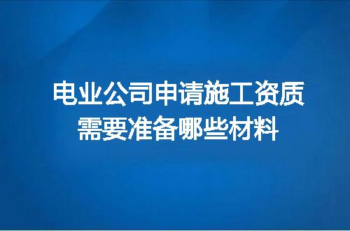 电业公司申请施工资质需要准备哪些材料
