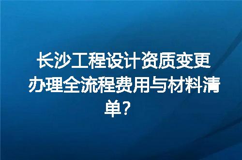 长沙工程设计资质变更办理全流程费用与材料清单？