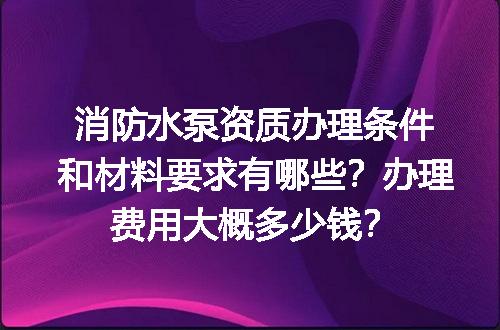 消防水泵资质办理条件和材料要求有哪些？办理费用大概多少钱？