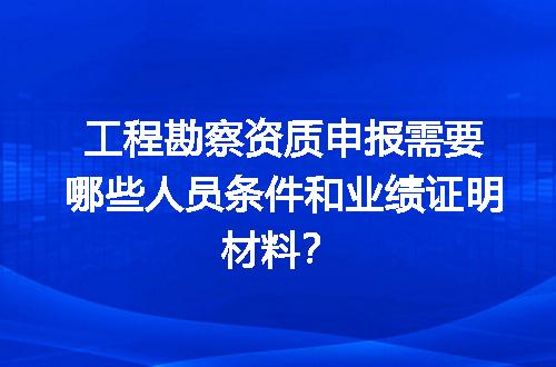 工程勘察资质申报需要哪些人员条件和业绩证明材料？