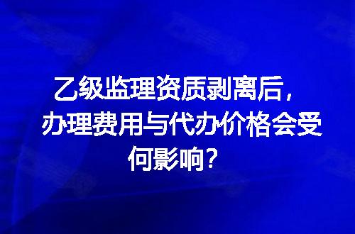 乙级监理资质剥离后，办理费用与代办价格会受何影响？