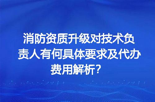 消防资质升级对技术负责人有何具体要求及代办费用解析？
