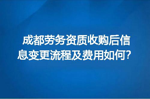 成都劳务资质收购后信息变更流程及费用如何？