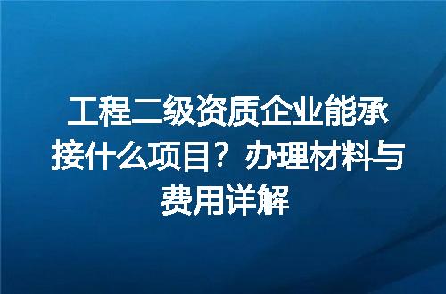 工程二级资质企业能承接什么项目？办理材料与费用详解