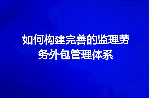 如何构建完善的监理劳务外包管理体系