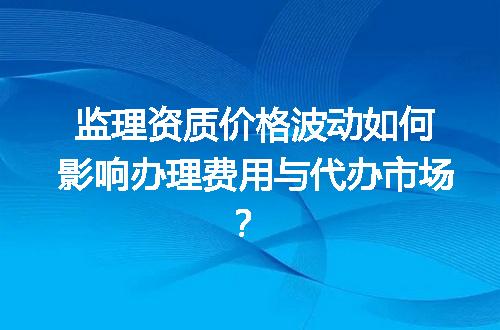 监理资质价格波动如何影响办理费用与代办市场？