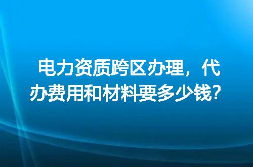 电力资质跨区办理，代办费用和材料要多少钱？