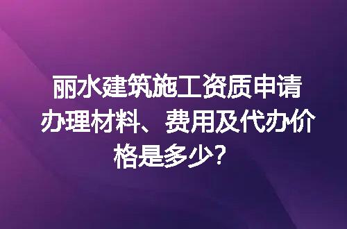 丽水建筑施工资质申请办理材料、费用及代办价格是多少？