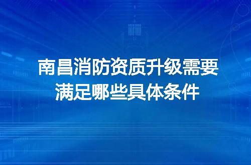 南昌消防资质升级需要满足哪些具体条件