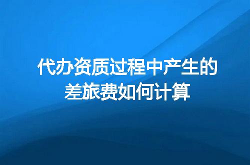 代办资质过程中产生的差旅费如何计算