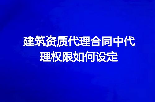 建筑资质代理合同中代理权限如何设定