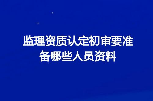 监理资质认定初审要准备哪些人员资料