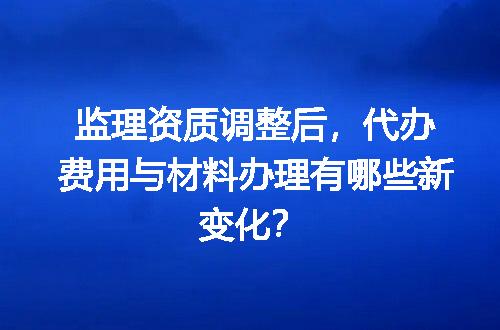 监理资质调整后，代办费用与材料办理有哪些新变化？