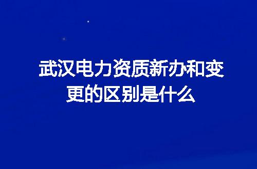 武汉电力资质新办和变更的区别是什么