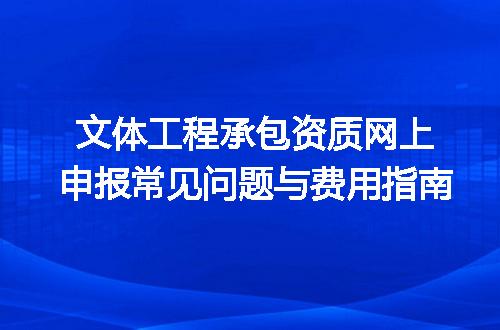 文体工程承包资质网上申报常见问题与费用指南
