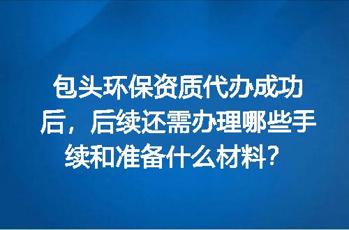 包头环保资质代办成功后，后续还需办理哪些手续和准备什么材料？