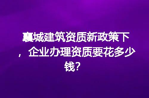 襄城建筑资质新政策下，企业办理资质要花多少钱？