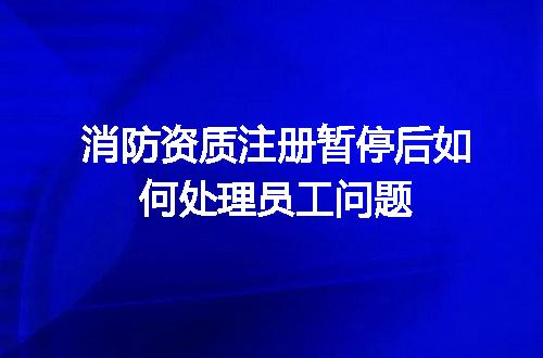 消防资质注册暂停后如何处理员工问题