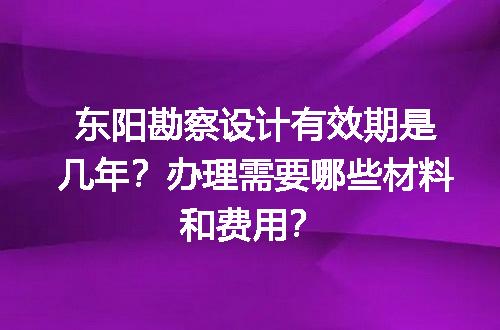 东阳勘察设计有效期是几年？办理需要哪些材料和费用？