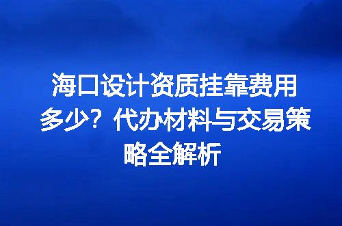 海口设计资质挂靠费用多少？代办材料与交易策略全解析