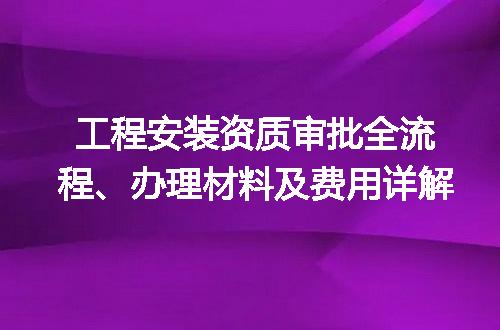 工程安装资质审批全流程、办理材料及费用详解