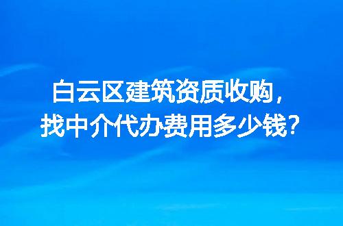 白云区建筑资质收购，找中介代办费用多少钱？