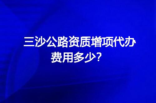 三沙公路资质增项代办费用多少？