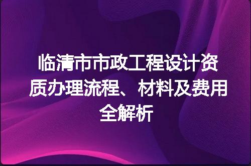 临清市市政工程设计资质办理流程、材料及费用全解析