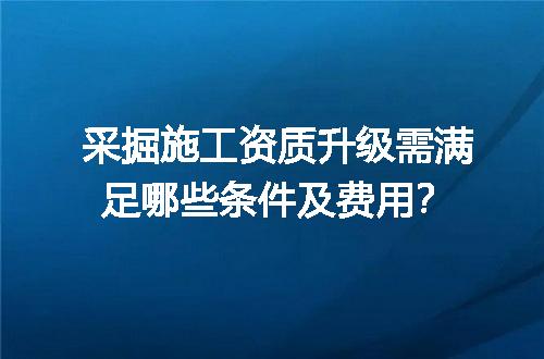 采掘施工资质升级需满足哪些条件及费用？