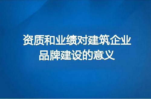 资质和业绩对建筑企业品牌建设的意义