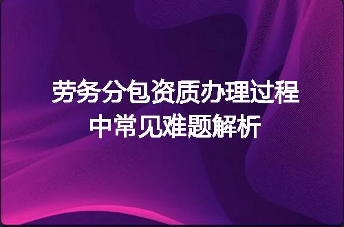 劳务分包资质办理过程中常见难题解析