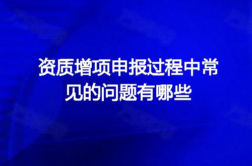 资质增项申报过程中常见的问题有哪些