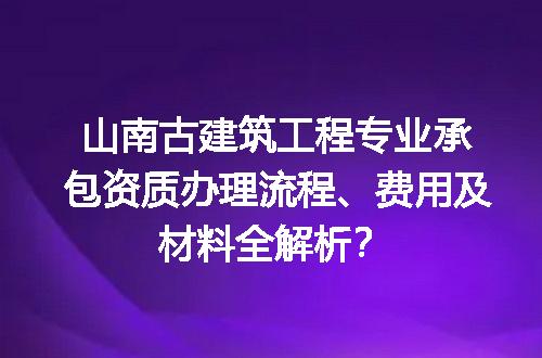 山南古建筑工程专业承包资质办理流程、费用及材料全解析？