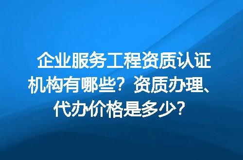 企业服务工程资质认证机构有哪些？资质办理、代办价格是多少？