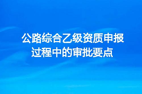 公路综合乙级资质申报过程中的审批要点