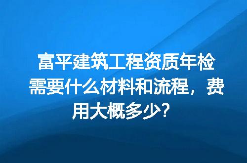 富平建筑工程资质年检需要什么材料和流程，费用大概多少？