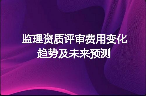 监理资质评审费用变化趋势及未来预测