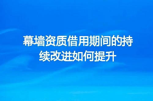 幕墙资质借用期间的持续改进如何提升