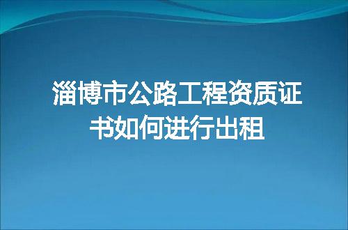 淄博市公路工程资质证书如何进行出租