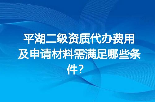 平湖二级资质代办费用及申请材料需满足哪些条件？