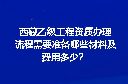 西藏乙级工程资质办理流程需要准备哪些材料及费用多少？