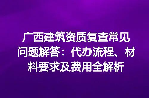 广西建筑资质复查常见问题解答：代办流程、材料要求及费用全解析