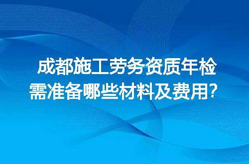 成都施工劳务资质年检需准备哪些材料及费用？
