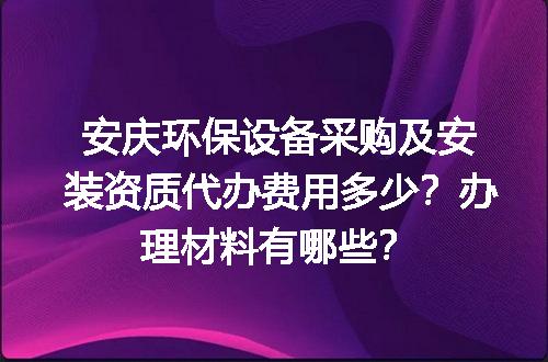 安庆环保设备采购及安装资质代办费用多少？办理材料有哪些？