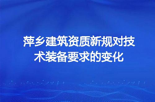 萍乡建筑资质新规对技术装备要求的变化