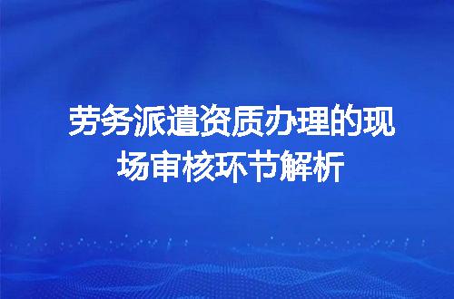 劳务派遣资质办理的现场审核环节解析