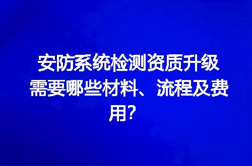 安防系统检测资质升级需要哪些材料、流程及费用？