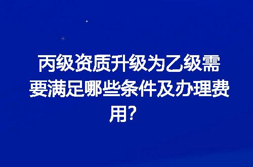 丙级资质升级为乙级需要满足哪些条件及办理费用？