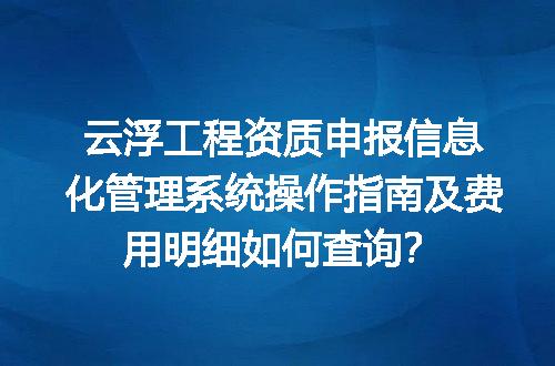 云浮工程资质申报信息化管理系统操作指南及费用明细如何查询？