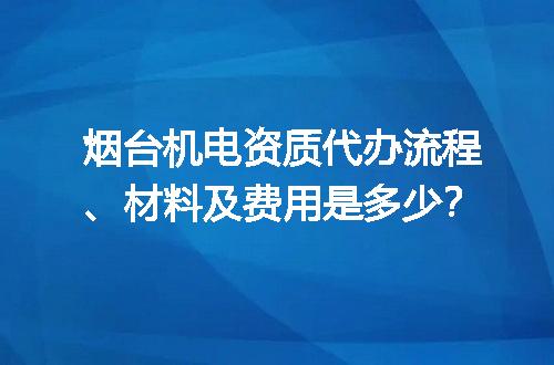 烟台机电资质代办流程、材料及费用是多少？